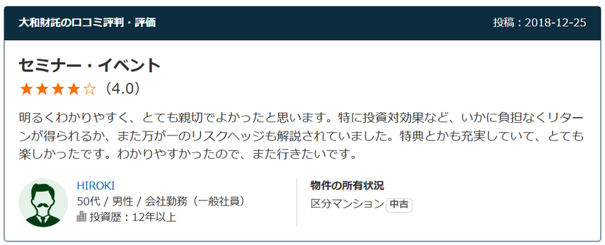 セミナー・イベント（4.0） 明るくわかりやすく、とても親切でよかったと思います。特に投資対効果など、いかに負担なくリターンが得られるか、また万が一のリスクヘッジも解説されていました。特典とかも充実していて、とても楽しかったです。わかりやすかったので、また行きたいです。 50代 / 男性 / 会社勤務（一般社員）  投資歴：12年以上。物件の所有状況：区分マンション中古