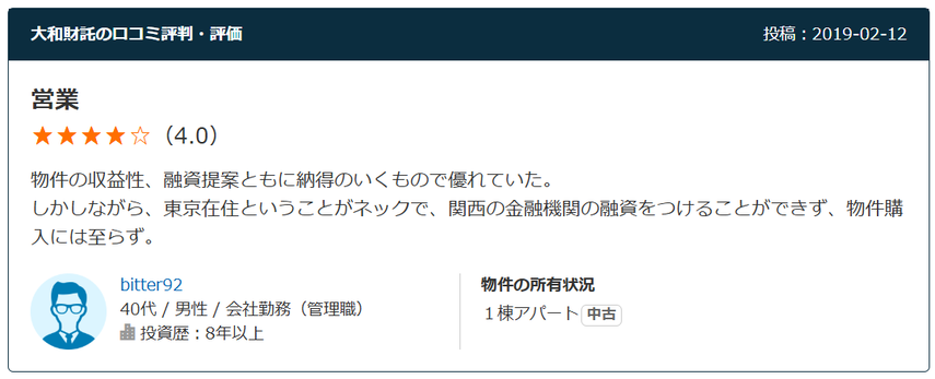 営業（4.0）物件の収益性、融資提案ともに納得のいくもので優れていた。 しかしながら、東京在住ということがネックで、関西の金融機関の融資をつけることができず、物件購入には至らず。  40代 / 男性 / 会社勤務（管理職）  投資歴：8年以上。物件の所有状況 １棟アパート中古