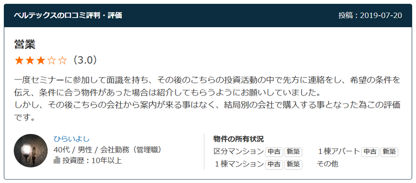 営業 （3.0） 一度セミナーに参加して面識を持ち、その後のこちらの投資活動の中で先方に連絡をし、希望の条件を伝え、条件に合う物件があった場合は紹介してもらうようにお願いしていました。 しかし、その後こちらの会社から案内が来る事はなく、結局別の会社で購入する事となった為この評価です。  40代 / 男性 / 会社勤務（管理職） 投資歴：10年以上