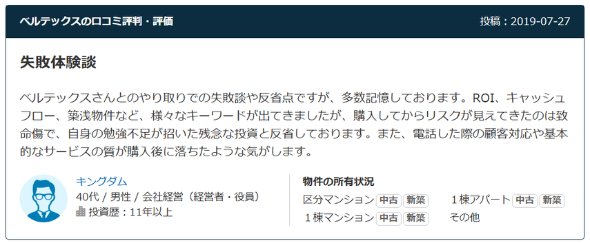 失敗体験談 ベルテックスさんとのやり取りでの失敗談や反省点ですが、多数記憶しております。ROI、キャッシュフロー、築浅物件など、様々なキーワードが出てきましたが、購入してからリスクが見えてきたのは致命傷で、自身の勉強不足が招いた残念な投資と反省しております。また、電話した際の顧客対応や基本的なサービスの質が購入後に落ちたような気がします。  40代 / 男性 / 会社経営（経営者・役員） 投資歴：11年以上