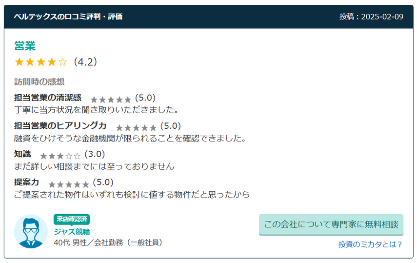 訪問時の感想 担当営業の清潔感  (5.0) 丁寧に当方状況を聞き取りいただきました。 担当営業のヒアリング力  (5.0) 融資をひけそうな金融機関が限られることを確認できました。 知識  (3.0) まだ詳しい相談までには至っておりません 提案力  (5.0) ご提案された物件はいずれも検討に値する物件だと思ったから 40代 男性／会社勤務（一般社員）