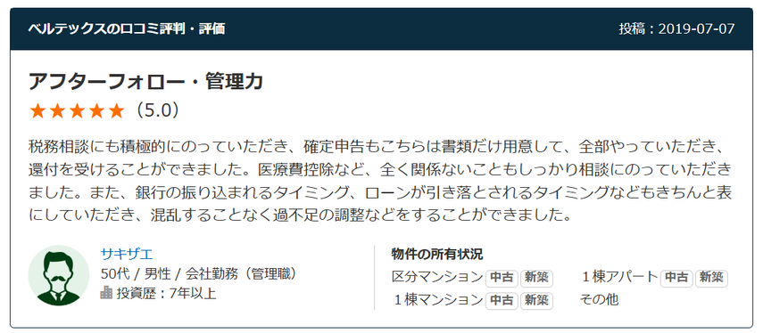 アフターフォロー・管理力 （5.0） 税務相談にも積極的にのっていただき、確定申告もこちらは書類だけ用意して、全部やっていただき、還付を受けることができました。医療費控除など、全く関係ないこともしっかり相談にのっていただきました。また、銀行の振り込まれるタイミング、ローンが引き落とされるタイミングなどもきちんと表にしていただき、混乱することなく過不足の調整などをすることができました。 50代 / 男性 / 会社勤務（管理職） 投資歴：7年以上