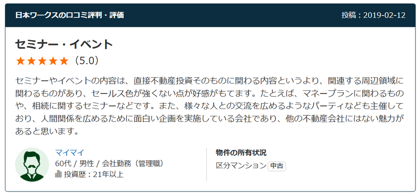 日本ワークスの口コミ評判・評価 投稿：2019-02-12 セミナー・イベント（5.0） セミナーやイベントの内容は、直接不動産投資そのものに関わる内容というより、関連する周辺領域に関わるものがあり、セールス色が強くない点が好感がもてます。たとえば、マネープランに関わるものや、相続に関するセミナーなどです。また、様々な人との交流を広めるようなパーティなども主催しており、人間関係を広めるために面白い企画を実施している会社であり、他の不動産会社にはない魅力があると思います。  60代 / 男性 / 会社勤務（管理職） 投資歴：21年以上