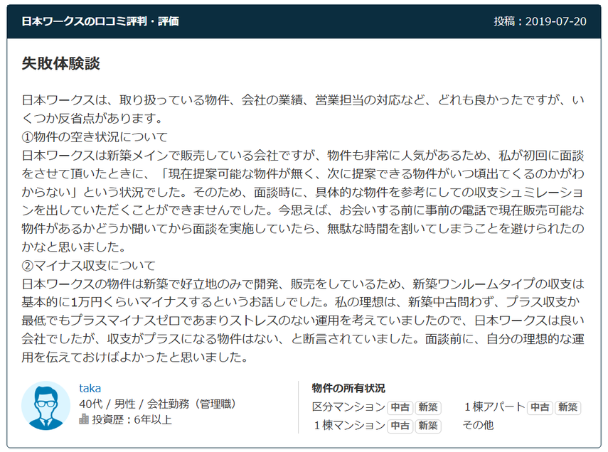 日本ワークスの口コミ評判・評価 投稿：2019-07-20 失敗体験談 日本ワークスは、取り扱っている物件、会社の業績、営業担当の対応など、どれも良かったですが、いくつか反省点があります。 ①物件の空き状況について 日本ワークスは新築メインで販売している会社ですが、物件も非常に人気があるため、私が初回に面談をさせて頂いたときに、「現在提案可能な物件が無く、次に提案できる物件がいつ頃出てくるのかがわからない」という状況でした。そのため、面談時に、具体的な物件を参考にしての収支シュミレーションを出していただくことができませんでした。今思えば、お会いする前に事前の電話で現在販売可能な物件があるかどうか聞いてから面談を実施していたら、無駄な時間を割いてしまうことを避けられたのかなと思いました。 ②マイナス収支について 日本ワークスの物件は新築で好立地のみで開発、販売をしているため、新築ワンルームタイプの収支は基本的に1万円くらいマイナスするというお話しでした。私の理想は、新築中古問わず、プラス収支か最低でもプラスマイナスゼロであまりストレスのない運用を考えていましたので、日本ワークスは良い会社でしたが、収支がプラスになる物件はない、と断言されていました。面談前に、自分の理想的な運用を伝えておけばよかったと思いました。  40代 / 男性 / 会社勤務（管理職） 投資歴：6年以上