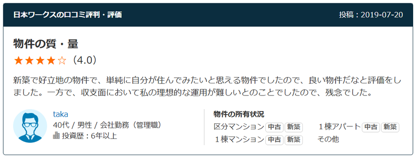 日本ワークスの口コミ評判・評価 投稿：2019-07-20 物件の質・量（4.0） 新築で好立地の物件で、単純に自分が住んでみたいと思える物件でしたので、良い物件だなと評価をしました。一方で、収支面において私の理想的な運用が難しいとのことでしたので、残念でした。  40代 / 男性 / 会社勤務（管理職） 投資歴：6年以上