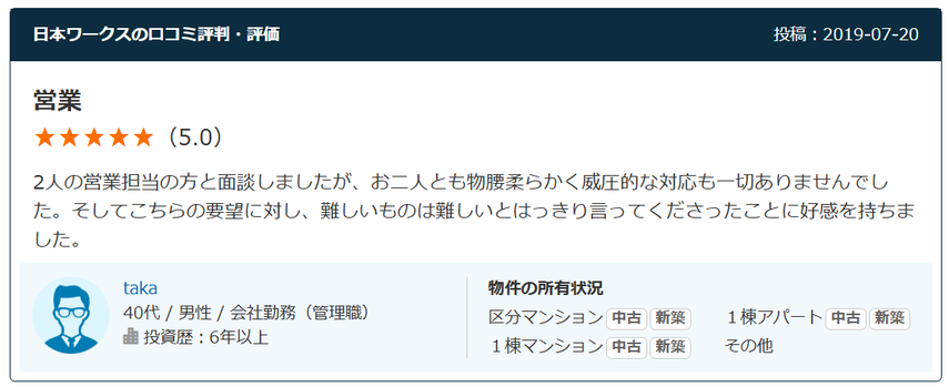 日本ワークスの口コミ評判・評価 投稿：2019-07-20 営業 （5.0） 2人の営業担当の方と面談しましたが、お二人とも物腰柔らかく威圧的な対応も一切ありませんでした。そしてこちらの要望に対し、難しいものは難しいとはっきり言ってくださったことに好感を持ちました。  40代 / 男性 / 会社勤務（管理職） 投資歴：6年以上